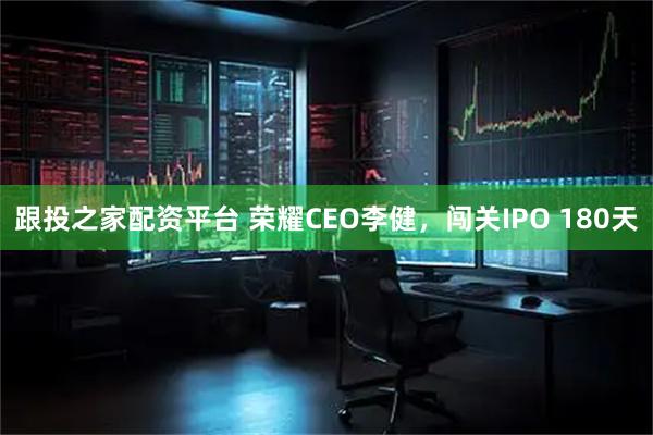 跟投之家配资平台 荣耀CEO李健，闯关IPO 180天