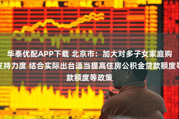 华泰优配APP下载 北京市：加大对多子女家庭购房的支持力度 结合实际出台适当提高住房公积金贷款额度等政策