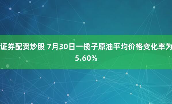 证券配资炒股 7月30日一揽子原油平均价格变化率为5.60%