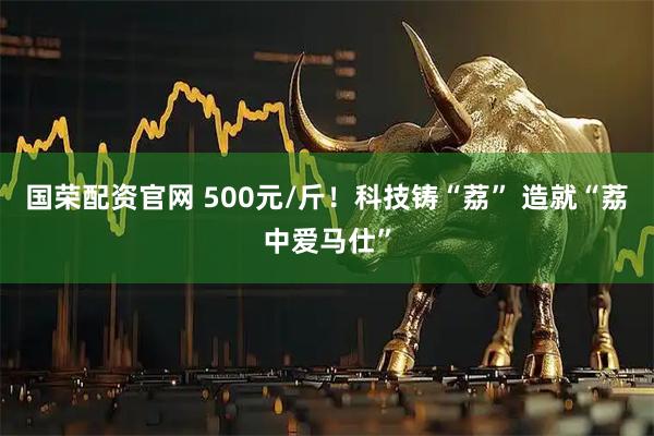 国荣配资官网 500元/斤！科技铸“荔” 造就“荔中爱马仕”