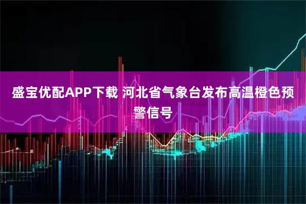 盛宝优配APP下载 河北省气象台发布高温橙色预警信号