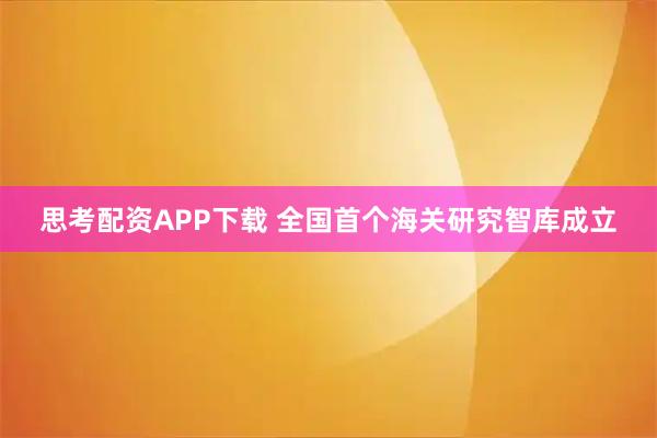 思考配资APP下载 全国首个海关研究智库成立