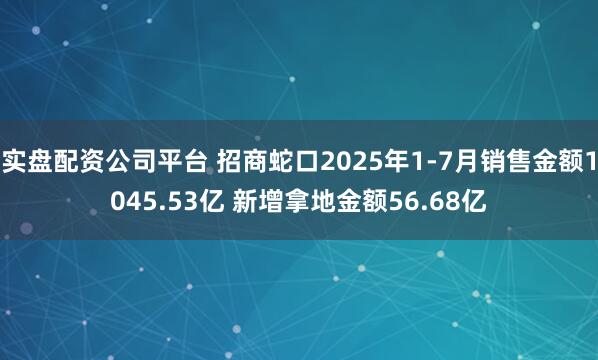 实盘配资公司平台 招商蛇口2025年1-7月销售金额1045.53亿 新增拿地金额56.68亿