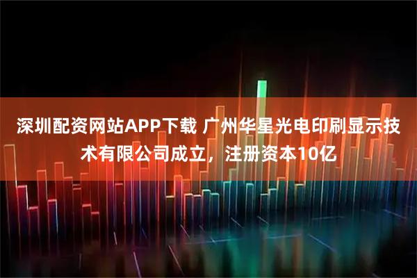 深圳配资网站APP下载 广州华星光电印刷显示技术有限公司成立，注册资本10亿
