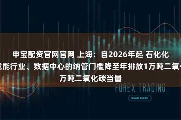 申宝配资官网官网 上海：自2026年起 石化化工等高载能行业、数据中心的纳管门槛降至年排放1万吨二氧化碳当量