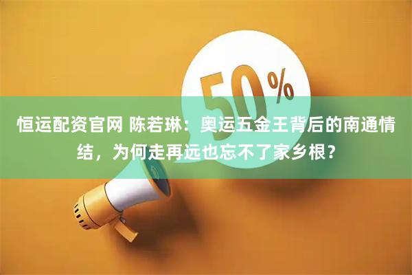 恒运配资官网 陈若琳：奥运五金王背后的南通情结，为何走再远也忘不了家乡根？