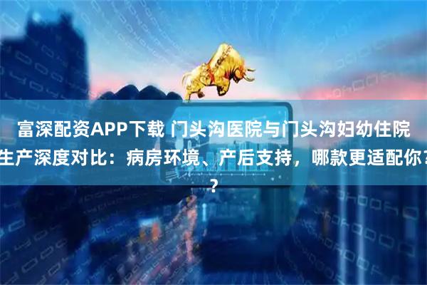 富深配资APP下载 门头沟医院与门头沟妇幼住院生产深度对比：病房环境、产后支持，哪款更适配你？