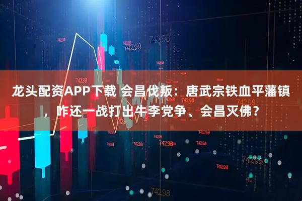 龙头配资APP下载 会昌伐叛：唐武宗铁血平藩镇，咋还一战打出牛李党争、会昌灭佛？